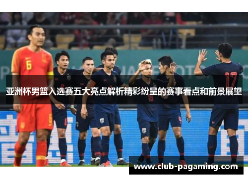 亚洲杯男篮入选赛五大亮点解析精彩纷呈的赛事看点和前景展望 亚洲杯男篮入选赛五大亮点解析精彩纷呈的赛事看点和前景展望