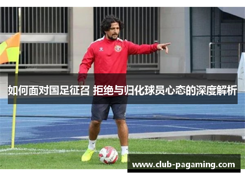 如何面对国足征召 拒绝与归化球员心态的深度解析 如何面对国足征召 拒绝与归化球员心态的深度解析