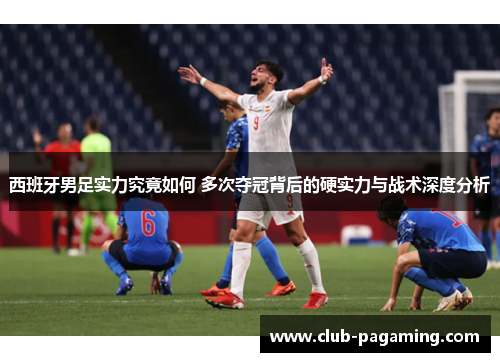 西班牙男足实力究竟如何 多次夺冠背后的硬实力与战术深度分析
