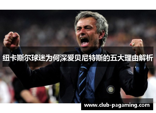 纽卡斯尔球迷为何深爱贝尼特斯的五大理由解析 纽卡斯尔球迷为何深爱贝尼特斯的五大理由解析