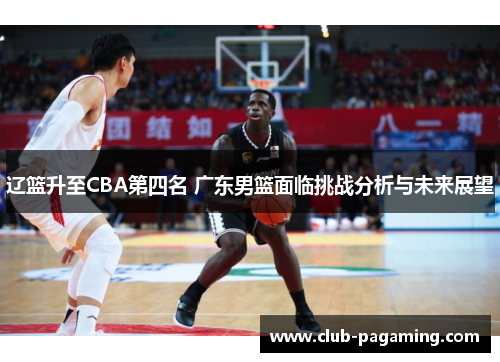辽篮升至CBA第四名 广东男篮面临挑战分析与未来展望 辽篮升至CBA第四名 广东男篮面临挑战分析与未来展望