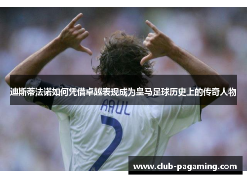 迪斯蒂法诺如何凭借卓越表现成为皇马足球历史上的传奇人物